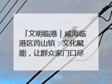 文明临港｜威海临港区蔄山镇：文化赋能，让群众家门口尽享幸福生活
