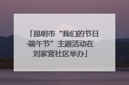 昆明市“我们的节日·端午节”主题活动在刘家营社区举办