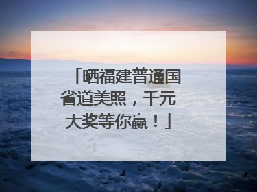 晒福建普通国省道美照，千元大奖等你赢！