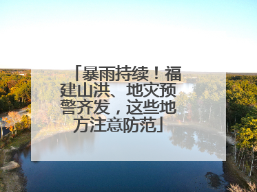 暴雨持续！福建山洪、地灾预警齐发，这些地方注意防范