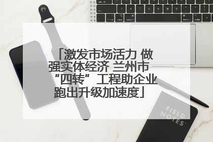激发市场活力 做强实体经济 兰州市“四转”工程助企业跑出升级加速度