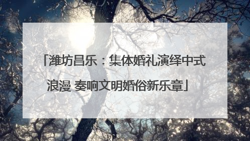 潍坊昌乐：集体婚礼演绎中式浪漫 奏响文明婚俗新乐章