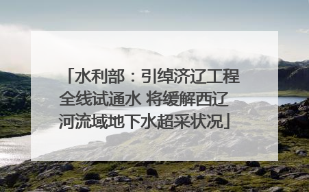 水利部：引绰济辽工程全线试通水 将缓解西辽河流域地下水超采状况