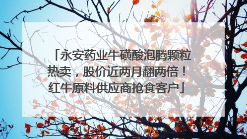 永安药业牛磺酸泡腾颗粒热卖，股价近两月翻两倍！红牛原料供应商抢食客户