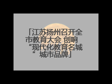 江苏扬州召开全市教育大会 创响“现代化教育名城”城市品牌