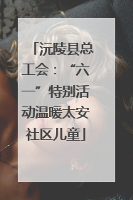 沅陵县总工会：“六一”特别活动温暖太安社区儿童