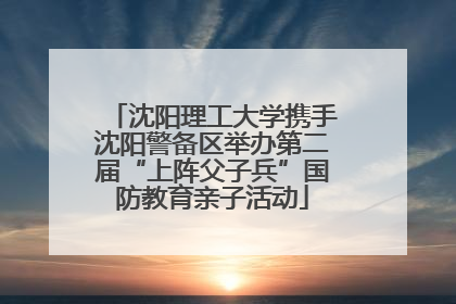 沈阳理工大学携手沈阳警备区举办第二届“上阵父子兵”国防教育亲子活动