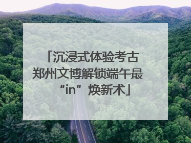 沉浸式体验考古 郑州文博解锁端午最“in”焕新术