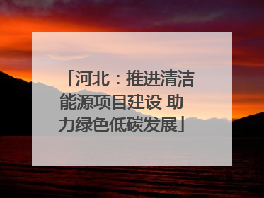 河北：推进清洁能源项目建设 助力绿色低碳发展
