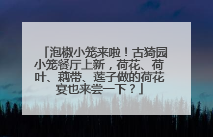 泡椒小笼来啦！古猗园小笼餐厅上新，荷花、荷叶、藕带、莲子做的荷花宴也来尝一下？