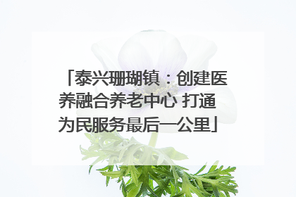 泰兴珊瑚镇：创建医养融合养老中心 打通为民服务最后一公里