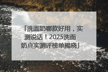 洗面奶哪款好用，实测说话！2025洗面奶真实测评榜单揭晓