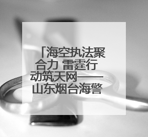海空执法聚合力 雷霆行动筑天网——山东烟台海警局探索海空一体提升立体执法效能纪实
