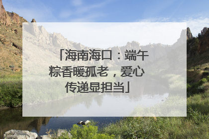 海南海口：端午粽香暖孤老，爱心传递显担当