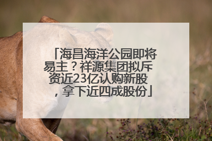 海昌海洋公园即将易主？祥源集团拟斥资近23亿认购新股，拿下近四成股份