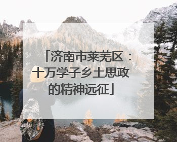 济南市莱芜区：十万学子乡土思政的精神远征
