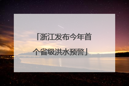 浙江发布今年首个省级洪水预警
