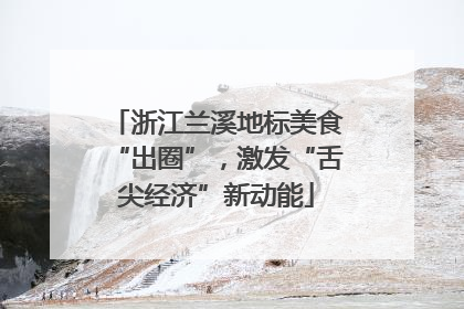浙江兰溪地标美食“出圈”，激发“舌尖经济”新动能