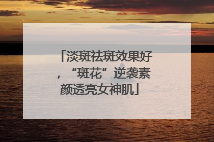 淡斑祛斑效果好，“斑花”逆袭素颜透亮女神肌