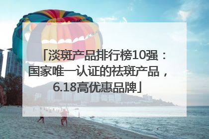 淡斑产品排行榜10强：国家唯一认证的祛斑产品，6.18高优惠品牌