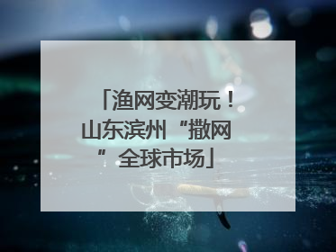 渔网变潮玩！山东滨州“撒网”全球市场