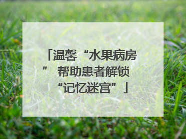 温馨“水果病房” 帮助患者解锁“记忆迷宫”
