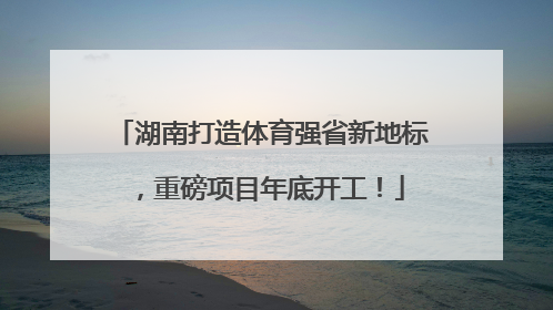 湖南打造体育强省新地标，重磅项目年底开工！