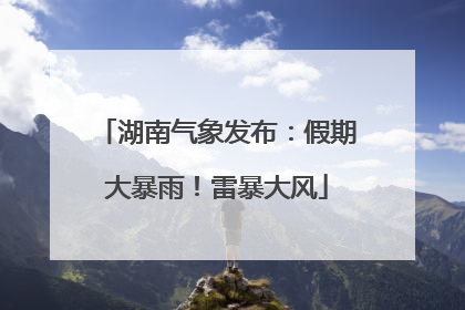 湖南气象发布：假期大暴雨！雷暴大风