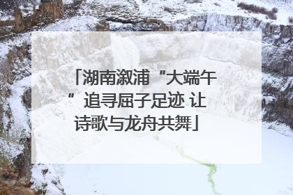 湖南溆浦“大端午”追寻屈子足迹 让诗歌与龙舟共舞
