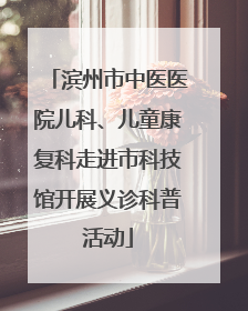 滨州市中医医院儿科、儿童康复科走进市科技馆开展义诊科普活动