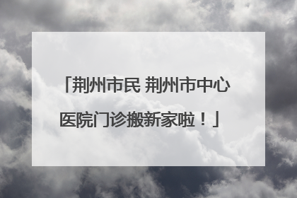 荆州市民 荆州市中心医院门诊搬新家啦！