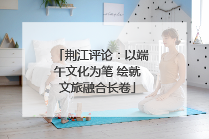 荆江评论：以端午文化为笔 绘就文旅融合长卷