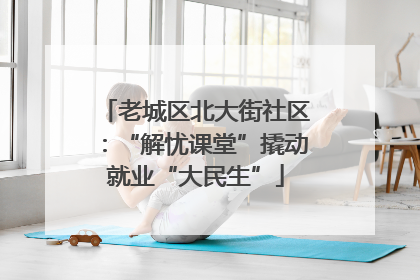 老城区北大街社区：“解忧课堂”撬动就业“大民生”