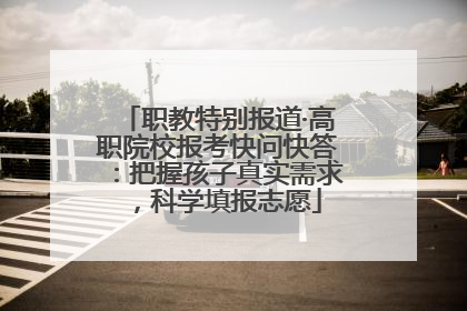 职教特别报道·高职院校报考快问快答：把握孩子真实需求，科学填报志愿