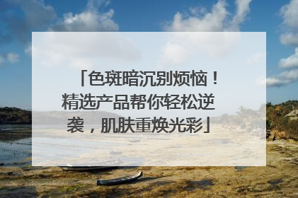 色斑暗沉别烦恼！精选产品帮你轻松逆袭，肌肤重焕光彩