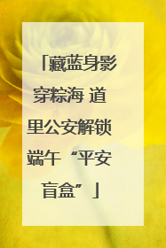 藏蓝身影穿粽海 道里公安解锁端午“平安盲盒”