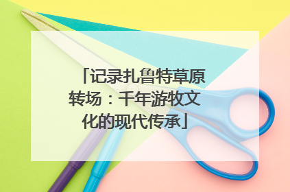 记录扎鲁特草原转场：千年游牧文化的现代传承