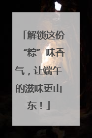 解锁这份“粽”味香气，让端午的滋味更山东！