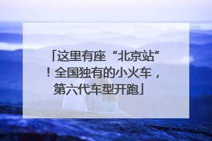 这里有座“北京站”！全国独有的小火车，第六代车型开跑