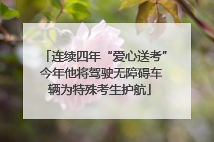 连续四年“爱心送考” 今年他将驾驶无障碍车辆为特殊考生护航