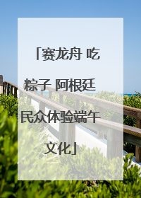 赛龙舟 吃粽子 阿根廷民众体验端午文化
