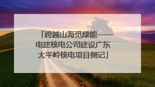 跨越山海觅绿能——电建核电公司建设广东太平岭核电项目侧记