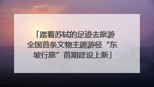 踏着苏轼的足迹去旅游 全国首条文物主题游径“东坡行旅”首期建设上新
