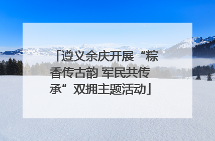 遵义余庆开展“粽香传古韵 军民共传承”双拥主题活动