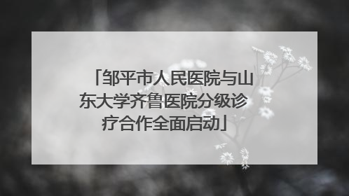 邹平市人民医院与山东大学齐鲁医院分级诊疗合作全面启动