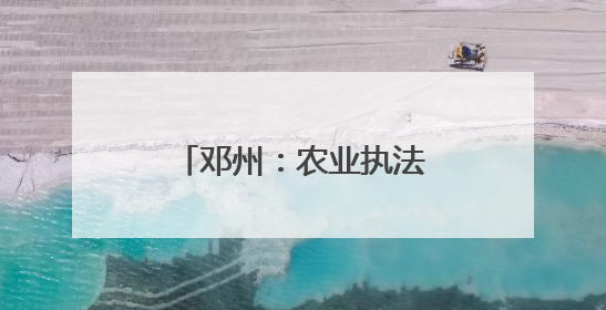 邓州：农业执法在行动 护航“三夏”保丰收