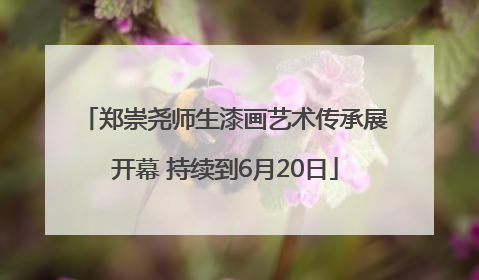 郑崇尧师生漆画艺术传承展开幕 持续到6月20日