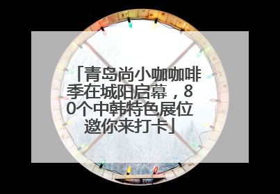 青岛尚小咖咖啡季在城阳启幕，80个中韩特色展位邀你来打卡