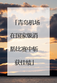 青岛机场在国家级消防比赛中斩获佳绩