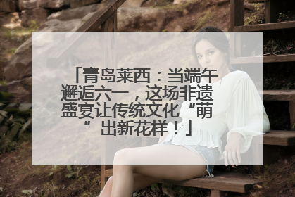 青岛莱西：当端午邂逅六一，这场非遗盛宴让传统文化“萌”出新花样！